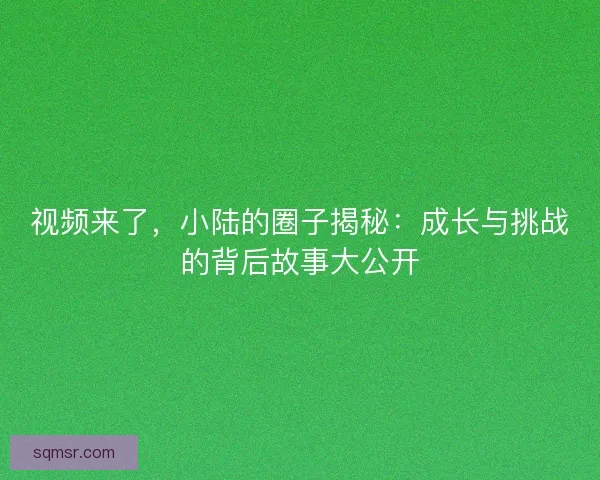 视频来了，小陆的圈子揭秘：成长与挑战的背后故事大公开